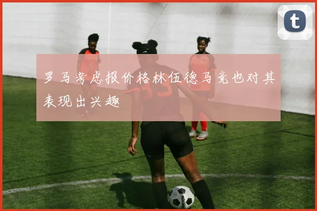 罗马考虑报价格林伍德马竞也对其表现出兴趣