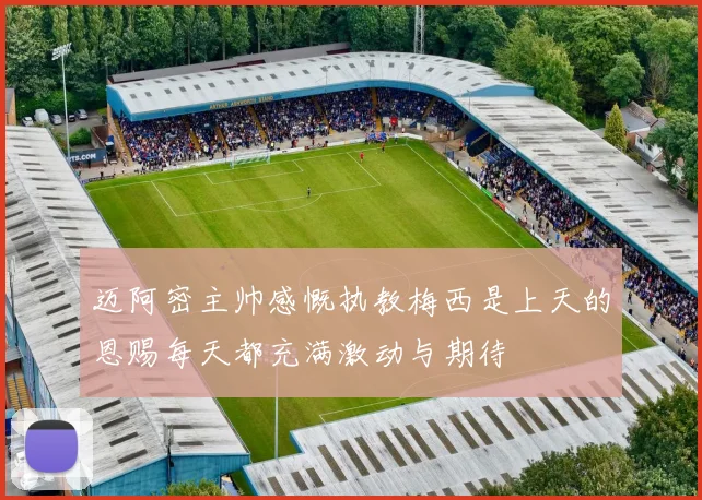 迈阿密主帅感慨执教梅西是上天的恩赐每天都充满激动与期待