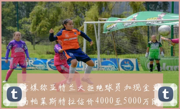 意媒称亚特兰大拒绝球员加现金交易帕莱斯特拉估价4000至5000万欧元