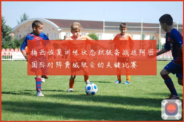 梅西恢复训练状态积极备战迈阿密国际对阵费城联合的关键比赛