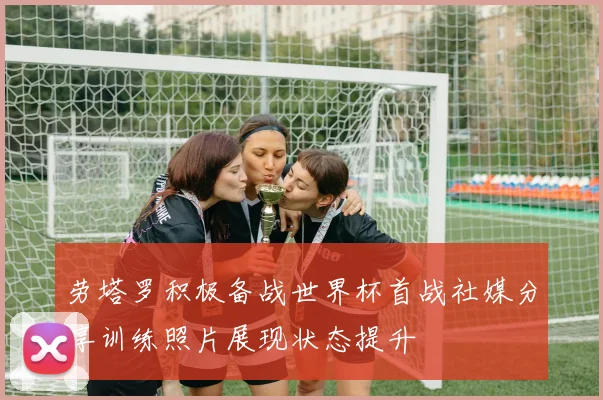 劳塔罗积极备战世界杯首战社媒分享训练照片展现状态提升