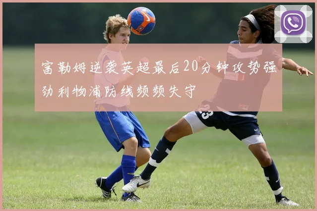 富勒姆逆袭英超最后20分钟攻势强劲利物浦防线频频失守